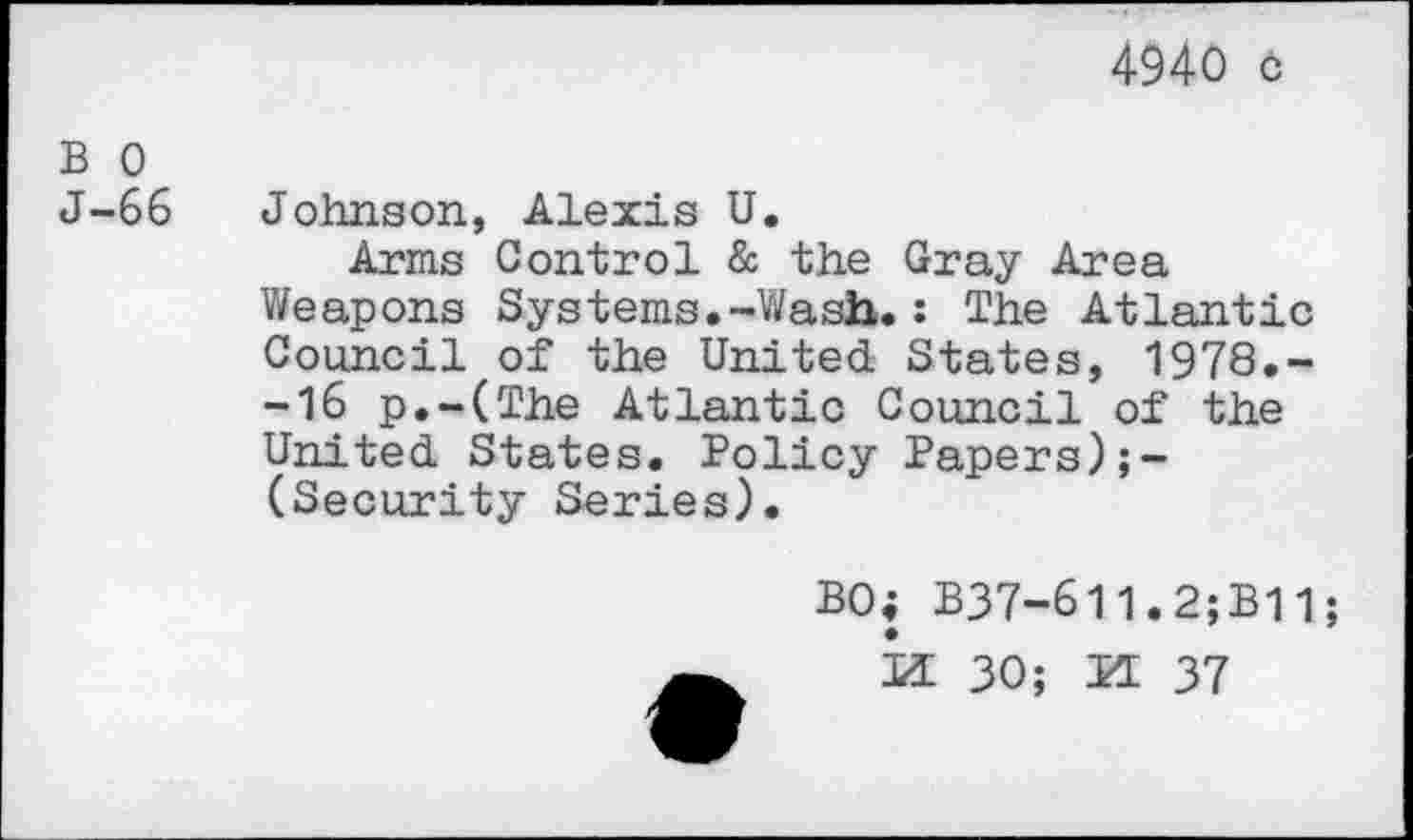 ﻿4940 o
B 0
J-66 Johnson, Alexis U.
Arms Control & the Gray Area Weapons Systems.-Wash.: The Atlantic Council of the United States, 1978.--16 p.-(The Atlantic Council of the United States. Policy Papers) (Security Series).
BO; B37-611.2;B11; id 30; IT 37